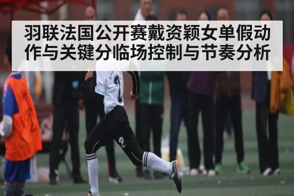 羽联法国公开赛戴资颖女单假动作与关键分临场控制与节奏分析